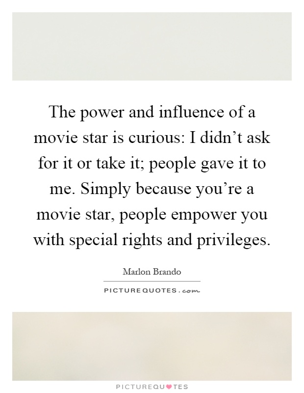 The power and influence of a movie star is curious: I didn't ask for it or take it; people gave it to me. Simply because you're a movie star, people empower you with special rights and privileges Picture Quote #1