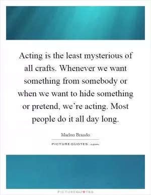 Acting is the least mysterious of all crafts. Whenever we want something from somebody or when we want to hide something or pretend, we’re acting. Most people do it all day long Picture Quote #1