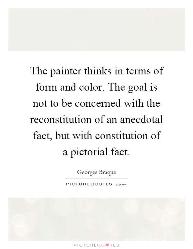 The painter thinks in terms of form and color. The goal is not to be concerned with the reconstitution of an anecdotal fact, but with constitution of a pictorial fact Picture Quote #1