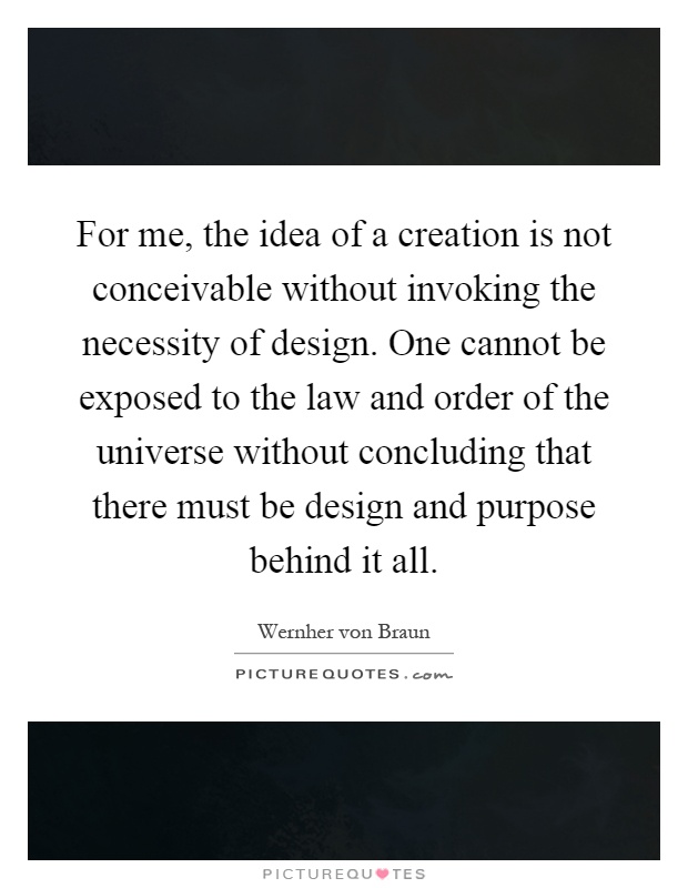 For me, the idea of a creation is not conceivable without invoking the necessity of design. One cannot be exposed to the law and order of the universe without concluding that there must be design and purpose behind it all Picture Quote #1