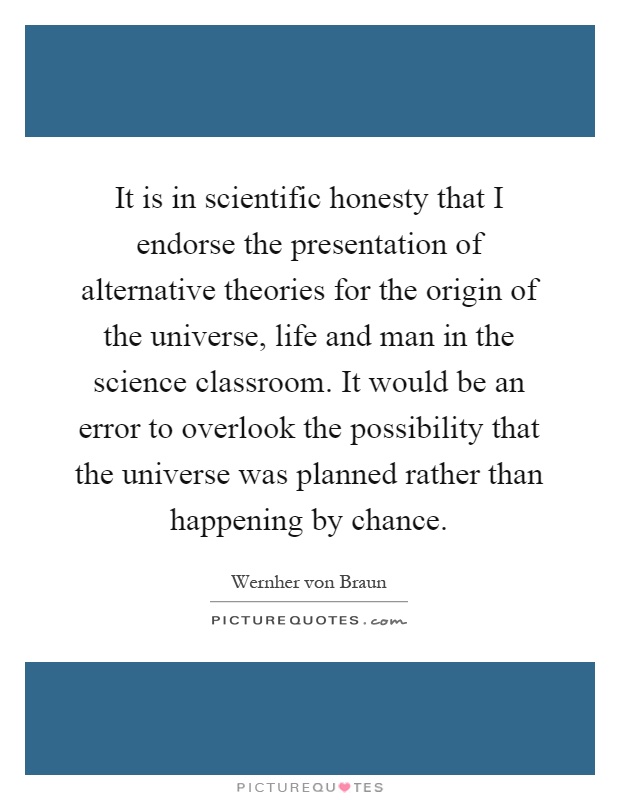 It is in scientific honesty that I endorse the presentation of alternative theories for the origin of the universe, life and man in the science classroom. It would be an error to overlook the possibility that the universe was planned rather than happening by chance Picture Quote #1