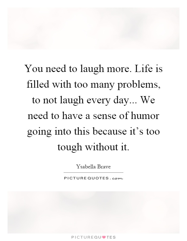 You need to laugh more. Life is filled with too many problems, to not laugh every day... We need to have a sense of humor going into this because it's too tough without it Picture Quote #1