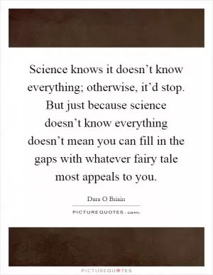 Science knows it doesn’t know everything; otherwise, it’d stop. But just because science doesn’t know everything doesn’t mean you can fill in the gaps with whatever fairy tale most appeals to you Picture Quote #1