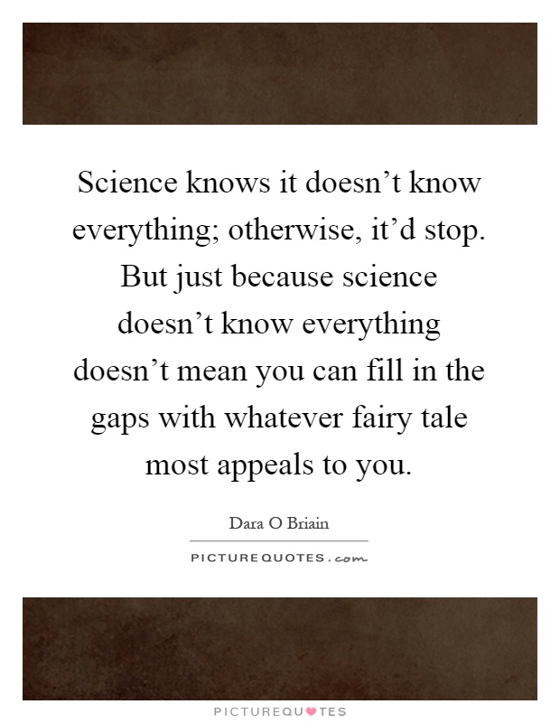 Science knows it doesn't know everything; otherwise, it'd stop. But just because science doesn't know everything doesn't mean you can fill in the gaps with whatever fairy tale most appeals to you Picture Quote #1