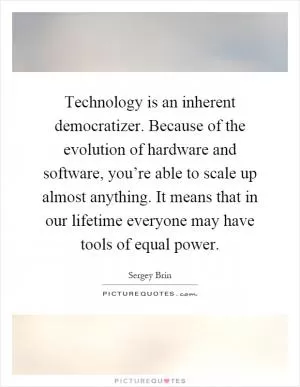 Technology is an inherent democratizer. Because of the evolution of hardware and software, you’re able to scale up almost anything. It means that in our lifetime everyone may have tools of equal power Picture Quote #1