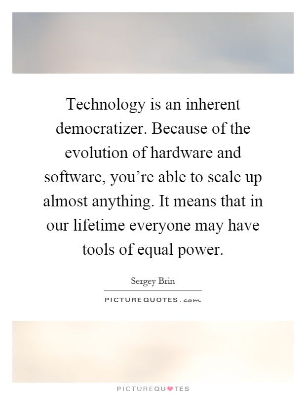 Technology is an inherent democratizer. Because of the evolution of hardware and software, you're able to scale up almost anything. It means that in our lifetime everyone may have tools of equal power Picture Quote #1