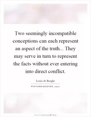 Two seemingly incompatible conceptions can each represent an aspect of the truth... They may serve in turn to represent the facts without ever entering into direct conflict Picture Quote #1