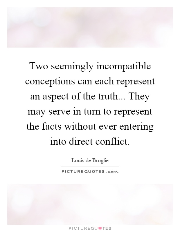 Two seemingly incompatible conceptions can each represent an aspect of the truth... They may serve in turn to represent the facts without ever entering into direct conflict Picture Quote #1