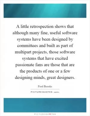 A little retrospection shows that although many fine, useful software systems have been designed by committees and built as part of multipart projects, those software systems that have excited passionate fans are those that are the products of one or a few designing minds, great designers Picture Quote #1