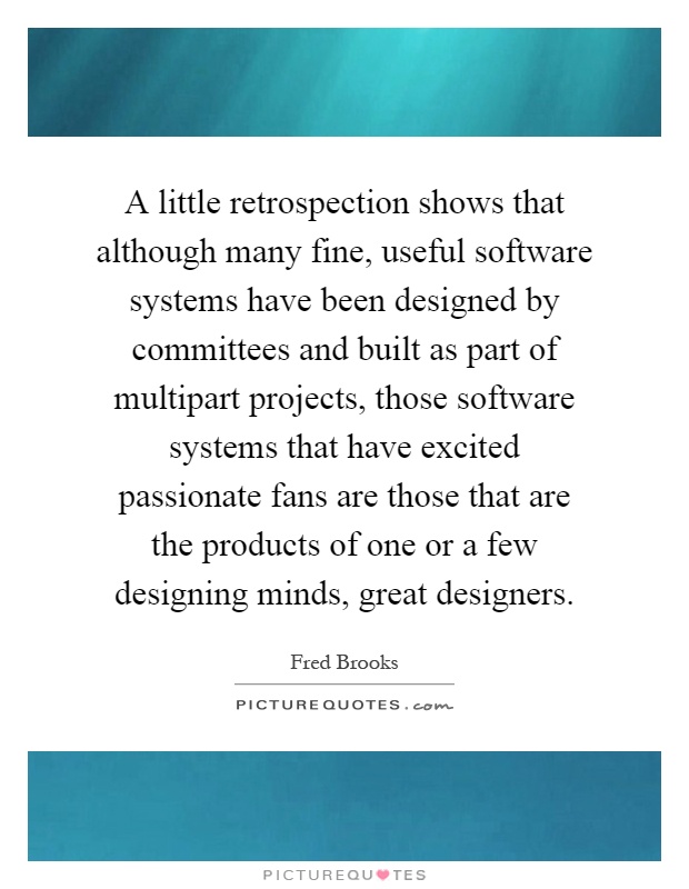 A little retrospection shows that although many fine, useful software systems have been designed by committees and built as part of multipart projects, those software systems that have excited passionate fans are those that are the products of one or a few designing minds, great designers Picture Quote #1
