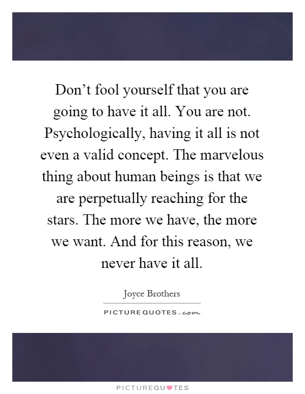 Don't fool yourself that you are going to have it all. You are not. Psychologically, having it all is not even a valid concept. The marvelous thing about human beings is that we are perpetually reaching for the stars. The more we have, the more we want. And for this reason, we never have it all Picture Quote #1