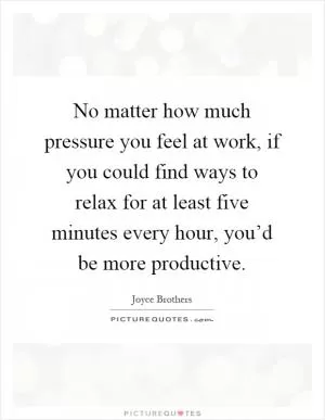 No matter how much pressure you feel at work, if you could find ways to relax for at least five minutes every hour, you’d be more productive Picture Quote #1