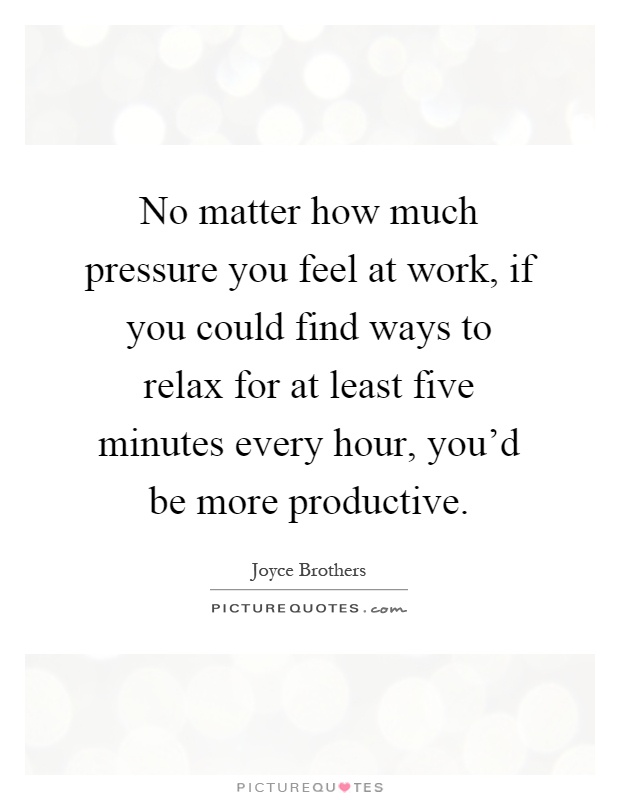 No matter how much pressure you feel at work, if you could find ways to relax for at least five minutes every hour, you'd be more productive Picture Quote #1