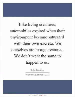 Like living creatures, automobiles expired when their environment became saturated with their own excreta. We ourselves are living creatures. We don’t want the same to happen to us Picture Quote #1