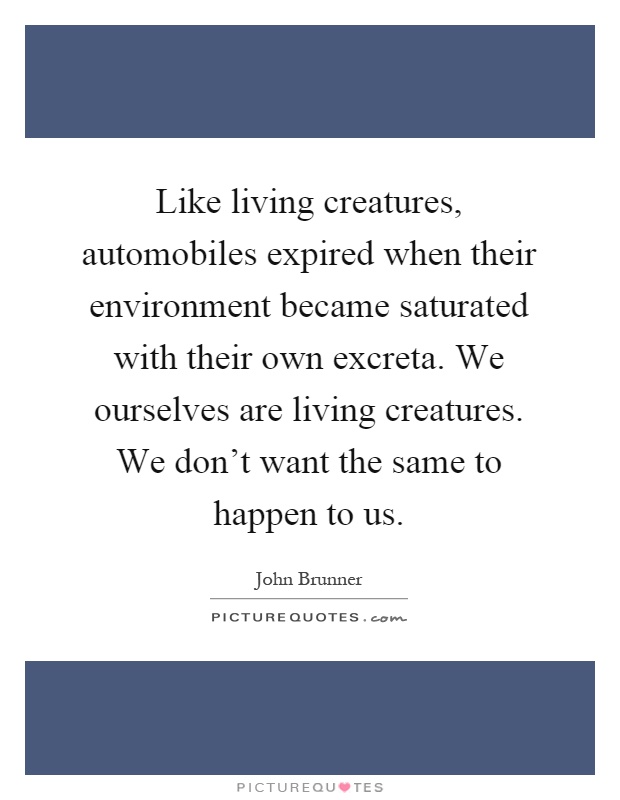 Like living creatures, automobiles expired when their environment became saturated with their own excreta. We ourselves are living creatures. We don't want the same to happen to us Picture Quote #1