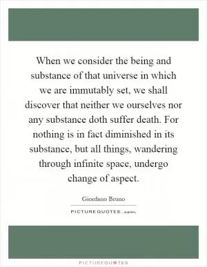 When we consider the being and substance of that universe in which we are immutably set, we shall discover that neither we ourselves nor any substance doth suffer death. For nothing is in fact diminished in its substance, but all things, wandering through infinite space, undergo change of aspect Picture Quote #1