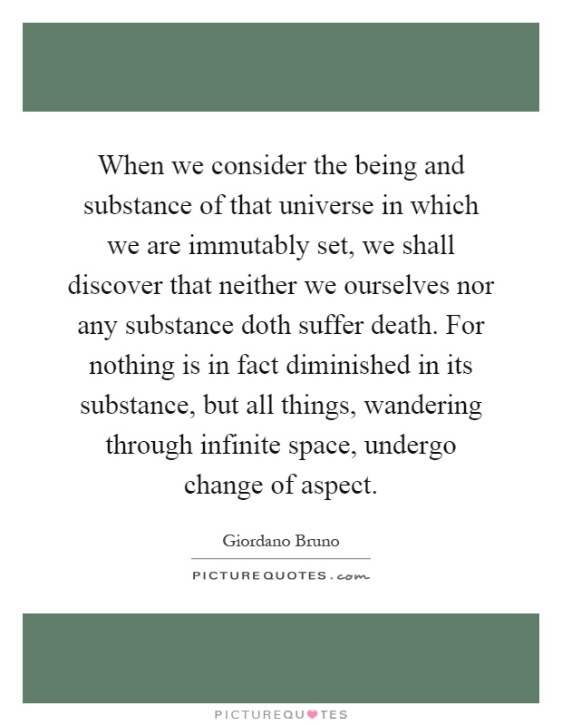 When we consider the being and substance of that universe in which we are immutably set, we shall discover that neither we ourselves nor any substance doth suffer death. For nothing is in fact diminished in its substance, but all things, wandering through infinite space, undergo change of aspect Picture Quote #1