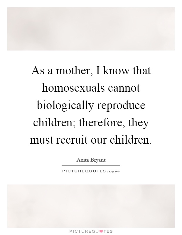 As a mother, I know that homosexuals cannot biologically reproduce children; therefore, they must recruit our children Picture Quote #1