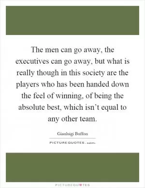 The men can go away, the executives can go away, but what is really though in this society are the players who has been handed down the feel of winning, of being the absolute best, which isn’t equal to any other team Picture Quote #1