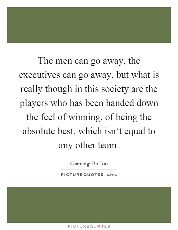 The men can go away, the executives can go away, but what is really though in this society are the players who has been handed down the feel of winning, of being the absolute best, which isn't equal to any other team Picture Quote #1
