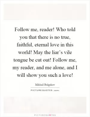 Follow me, reader! Who told you that there is no true, faithful, eternal love in this world! May the liar’s vile tongue be cut out! Follow me, my reader, and me alone, and I will show you such a love! Picture Quote #1