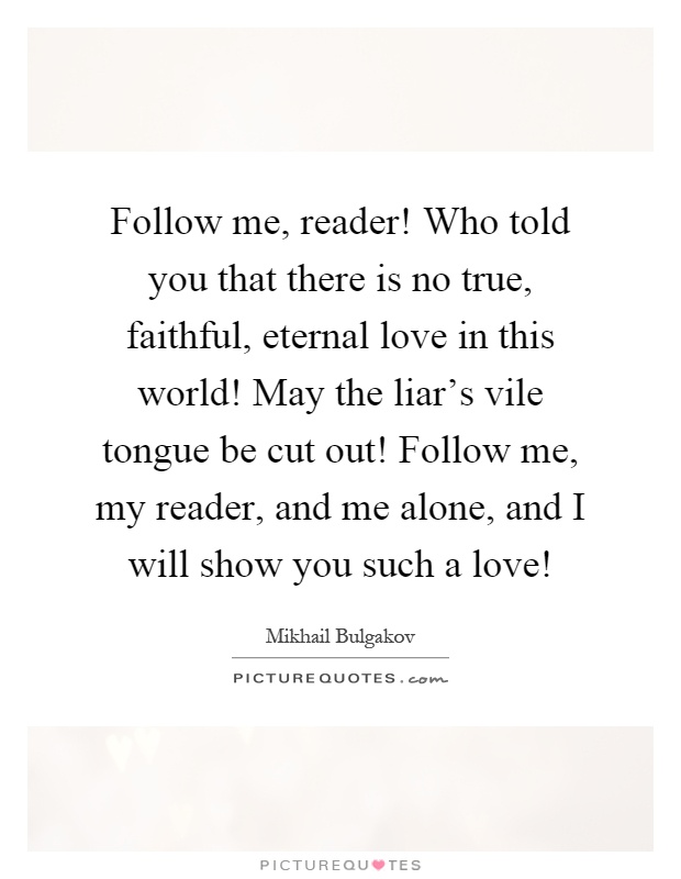 Follow me, reader! Who told you that there is no true, faithful, eternal love in this world! May the liar's vile tongue be cut out! Follow me, my reader, and me alone, and I will show you such a love! Picture Quote #1