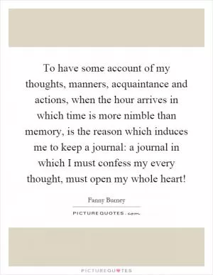 To have some account of my thoughts, manners, acquaintance and actions, when the hour arrives in which time is more nimble than memory, is the reason which induces me to keep a journal: a journal in which I must confess my every thought, must open my whole heart! Picture Quote #1