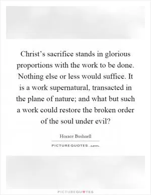 Christ’s sacrifice stands in glorious proportions with the work to be done. Nothing else or less would suffice. It is a work supernatural, transacted in the plane of nature; and what but such a work could restore the broken order of the soul under evil? Picture Quote #1