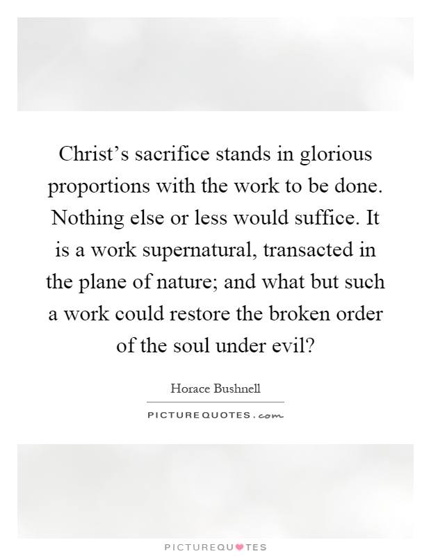 Christ's sacrifice stands in glorious proportions with the work to be done. Nothing else or less would suffice. It is a work supernatural, transacted in the plane of nature; and what but such a work could restore the broken order of the soul under evil? Picture Quote #1