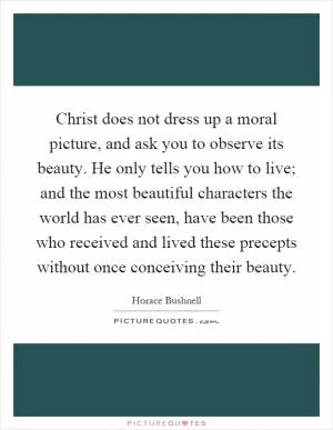 Christ does not dress up a moral picture, and ask you to observe its beauty. He only tells you how to live; and the most beautiful characters the world has ever seen, have been those who received and lived these precepts without once conceiving their beauty Picture Quote #1