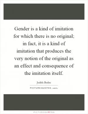 Gender is a kind of imitation for which there is no original; in fact, it is a kind of imitation that produces the very notion of the original as an effect and consequence of the imitation itself Picture Quote #1