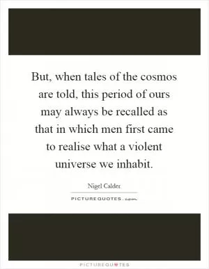 But, when tales of the cosmos are told, this period of ours may always be recalled as that in which men first came to realise what a violent universe we inhabit Picture Quote #1