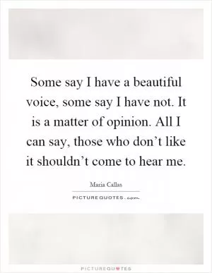 Some say I have a beautiful voice, some say I have not. It is a matter of opinion. All I can say, those who don’t like it shouldn’t come to hear me Picture Quote #1
