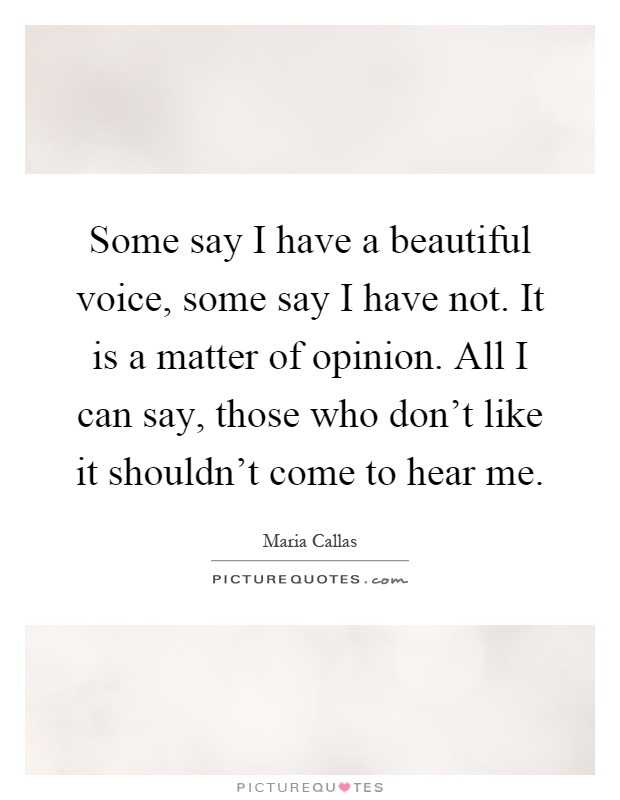 Some say I have a beautiful voice, some say I have not. It is a matter of opinion. All I can say, those who don't like it shouldn't come to hear me Picture Quote #1