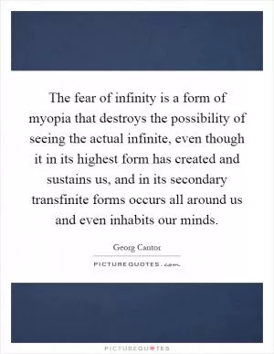 The fear of infinity is a form of myopia that destroys the possibility of seeing the actual infinite, even though it in its highest form has created and sustains us, and in its secondary transfinite forms occurs all around us and even inhabits our minds Picture Quote #1