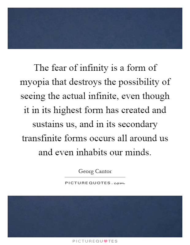 The fear of infinity is a form of myopia that destroys the possibility of seeing the actual infinite, even though it in its highest form has created and sustains us, and in its secondary transfinite forms occurs all around us and even inhabits our minds Picture Quote #1