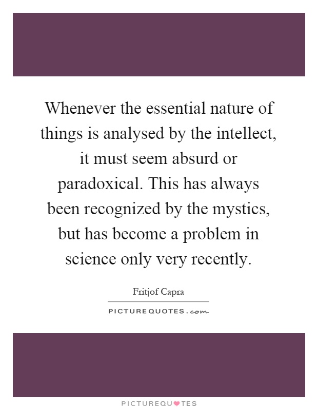 Whenever the essential nature of things is analysed by the intellect, it must seem absurd or paradoxical. This has always been recognized by the mystics, but has become a problem in science only very recently Picture Quote #1