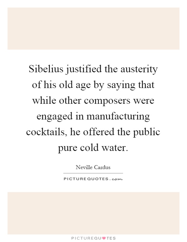 Sibelius justified the austerity of his old age by saying that while other composers were engaged in manufacturing cocktails, he offered the public pure cold water Picture Quote #1