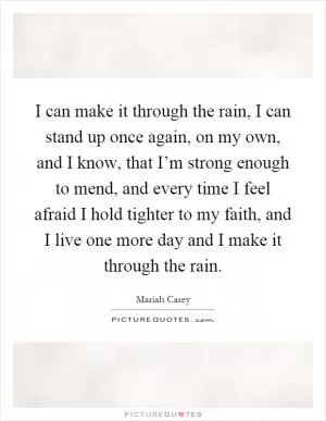 I can make it through the rain, I can stand up once again, on my own, and I know, that I’m strong enough to mend, and every time I feel afraid I hold tighter to my faith, and I live one more day and I make it through the rain Picture Quote #1