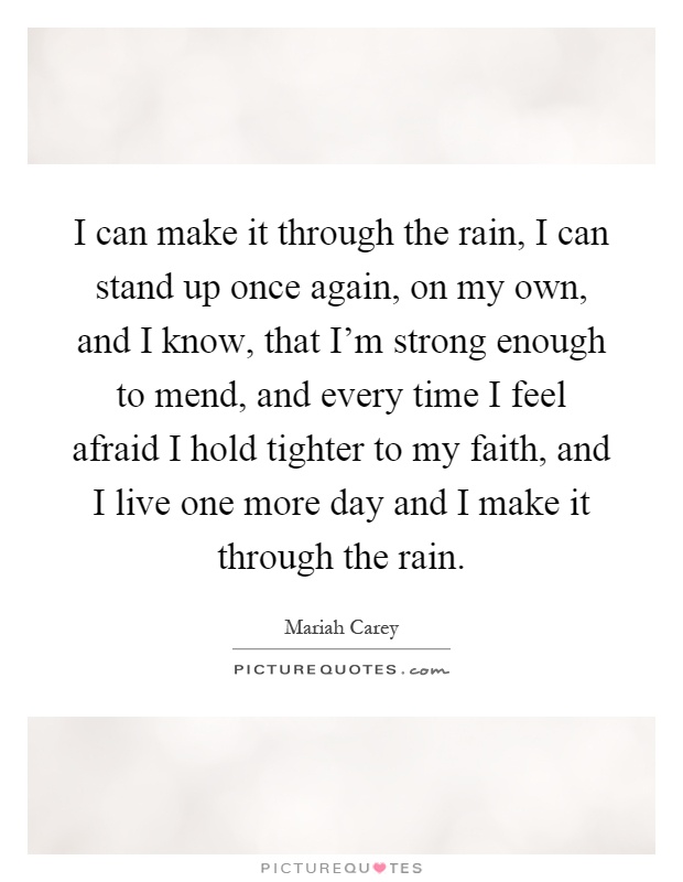 I can make it through the rain, I can stand up once again, on my own, and I know, that I'm strong enough to mend, and every time I feel afraid I hold tighter to my faith, and I live one more day and I make it through the rain Picture Quote #1