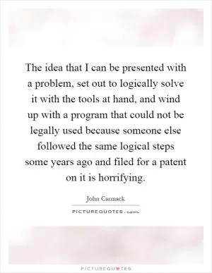 The idea that I can be presented with a problem, set out to logically solve it with the tools at hand, and wind up with a program that could not be legally used because someone else followed the same logical steps some years ago and filed for a patent on it is horrifying Picture Quote #1