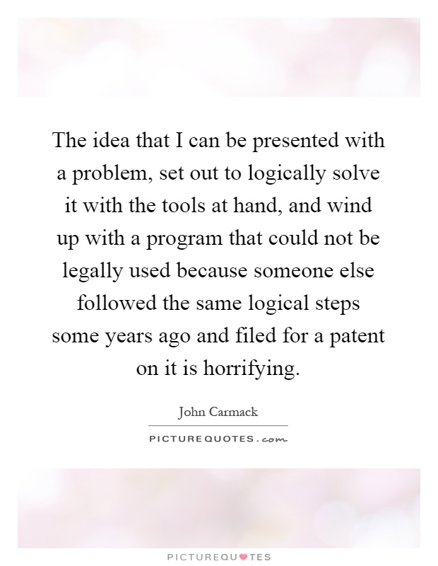The idea that I can be presented with a problem, set out to logically solve it with the tools at hand, and wind up with a program that could not be legally used because someone else followed the same logical steps some years ago and filed for a patent on it is horrifying Picture Quote #1