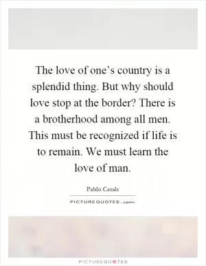 The love of one’s country is a splendid thing. But why should love stop at the border? There is a brotherhood among all men. This must be recognized if life is to remain. We must learn the love of man Picture Quote #1