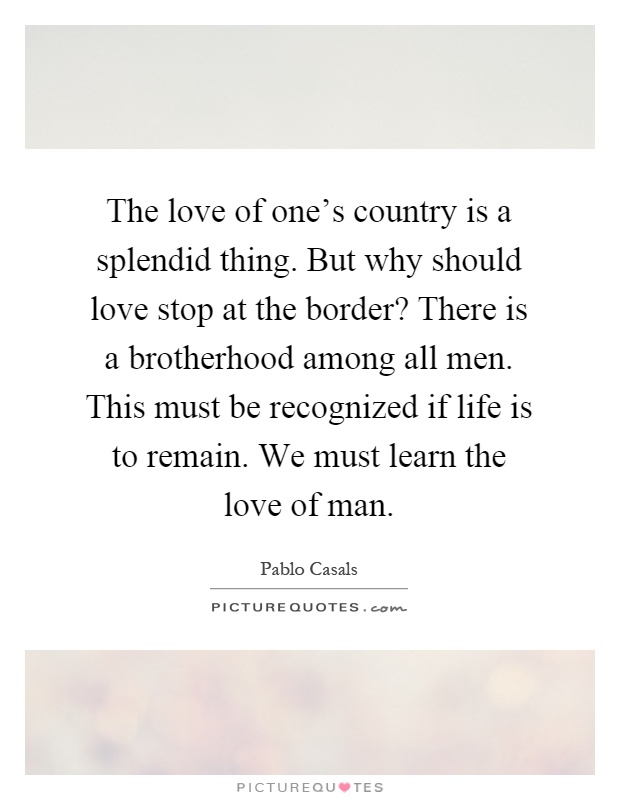 The love of one's country is a splendid thing. But why should love stop at the border? There is a brotherhood among all men. This must be recognized if life is to remain. We must learn the love of man Picture Quote #1