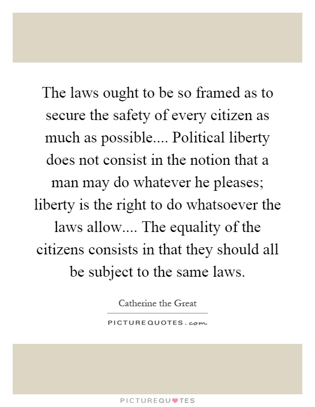 The laws ought to be so framed as to secure the safety of every citizen as much as possible.... Political liberty does not consist in the notion that a man may do whatever he pleases; liberty is the right to do whatsoever the laws allow.... The equality of the citizens consists in that they should all be subject to the same laws Picture Quote #1