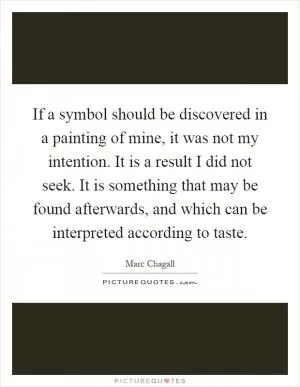 If a symbol should be discovered in a painting of mine, it was not my intention. It is a result I did not seek. It is something that may be found afterwards, and which can be interpreted according to taste Picture Quote #1