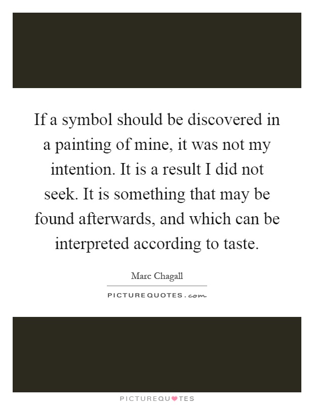 If a symbol should be discovered in a painting of mine, it was not my intention. It is a result I did not seek. It is something that may be found afterwards, and which can be interpreted according to taste Picture Quote #1