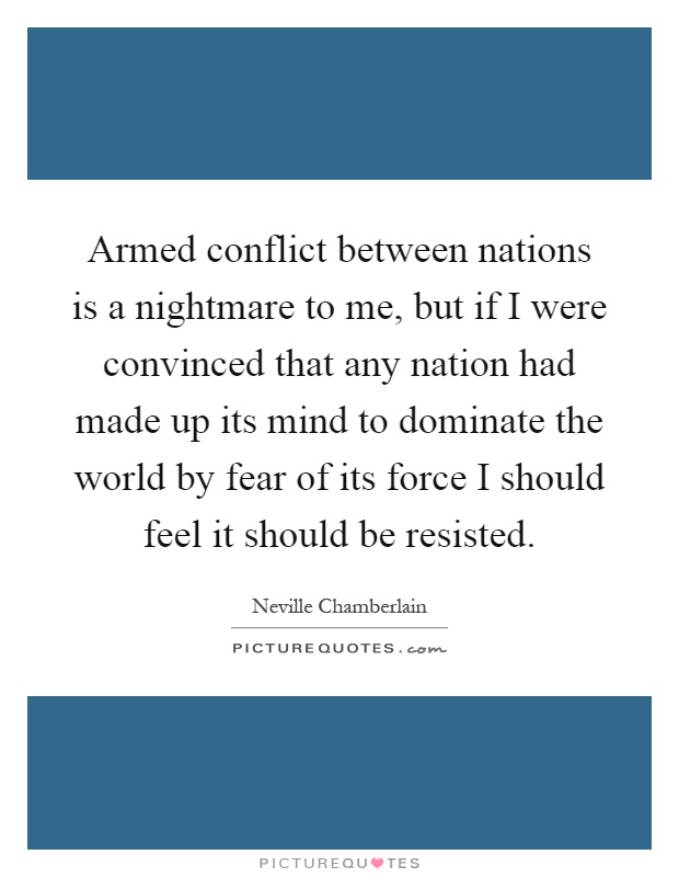 Armed conflict between nations is a nightmare to me, but if I were convinced that any nation had made up its mind to dominate the world by fear of its force I should feel it should be resisted Picture Quote #1
