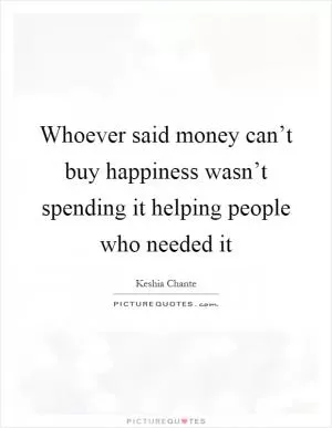Whoever said money can’t buy happiness wasn’t spending it helping people who needed it Picture Quote #1