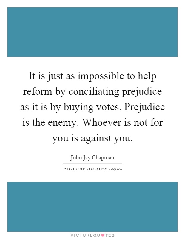 It is just as impossible to help reform by conciliating prejudice as it is by buying votes. Prejudice is the enemy. Whoever is not for you is against you Picture Quote #1